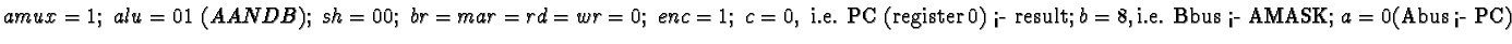 $amux = 1;\ alu = 01\ (A AND B);\ sh = 00;\
br = mar = rd = wr = 0;\ enc = 1;\ ...
...er 0) <-
result;}\ b = 8, \text{i.e. Bbus <- AMASK;}\ a = 0 \text{(Abus <- PC)}$